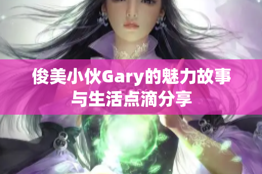 俊美小伙Gary的魅力故事与生活点滴分享