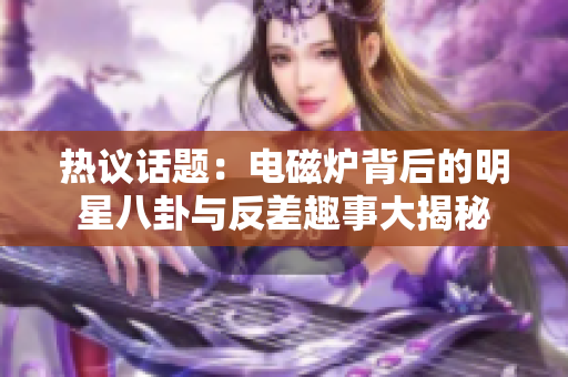 热议话题：电磁炉背后的明星八卦与反差趣事大揭秘