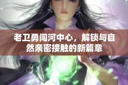 老卫勇闯河中心，解锁与自然亲密接触的新篇章