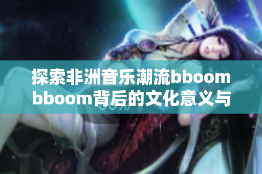 探索非洲音乐潮流bboombboom背后的文化意义与魅力