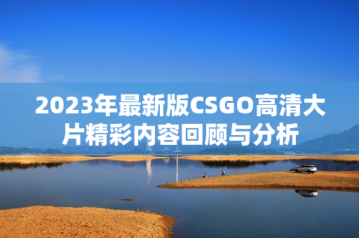 2023年最新版CSGO高清大片精彩内容回顾与分析