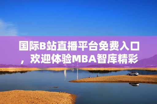 国际B站直播平台免费入口，欢迎体验MBA智库精彩内容