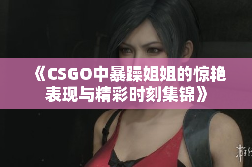 《CSGO中暴躁姐姐的惊艳表现与精彩时刻集锦》