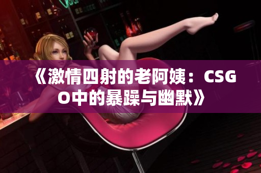 《激情四射的老阿姨：CSGO中的暴躁与幽默》