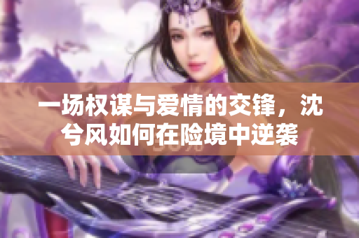 一场权谋与爱情的交锋，沈兮风如何在险境中逆袭