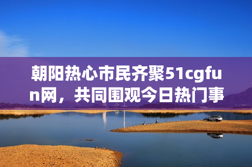 朝阳热心市民齐聚51cgfun网，共同围观今日热门事件