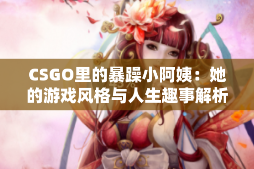 CSGO里的暴躁小阿姨：她的游戏风格与人生趣事解析