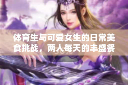 体育生与可爱女生的日常美食挑战，两人每天的丰盛餐桌揭秘