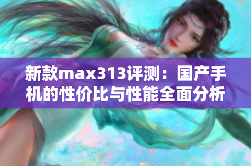 新款max313评测：国产手机的性价比与性能全面分析