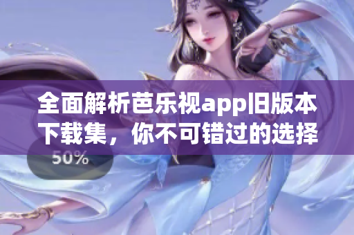 全面解析芭乐视app旧版本下载集，你不可错过的选择