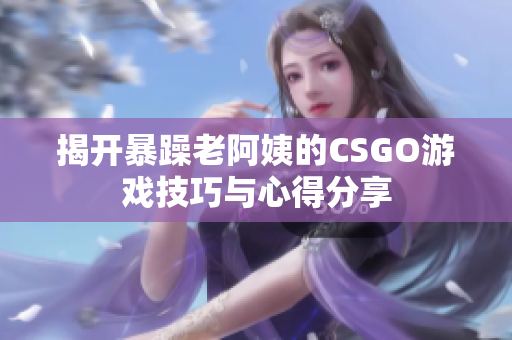 揭开暴躁老阿姨的CSGO游戏技巧与心得分享