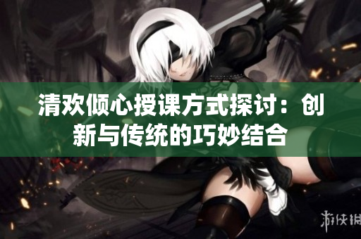 清欢倾心授课方式探讨：创新与传统的巧妙结合