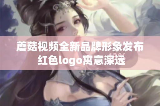 蘑菇视频全新品牌形象发布 红色logo寓意深远