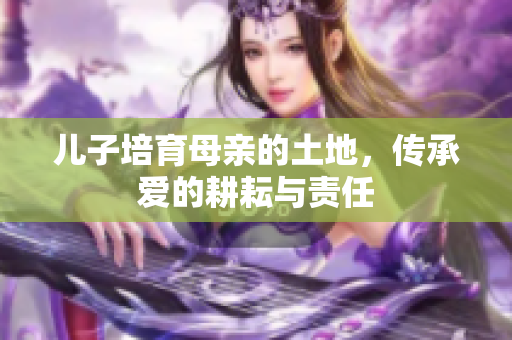 儿子培育母亲的土地，传承爱的耕耘与责任