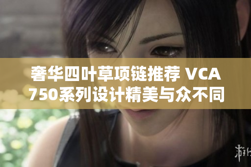 奢华四叶草项链推荐 VCA750系列设计精美与众不同