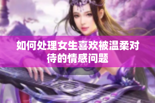 如何处理女生喜欢被温柔对待的情感问题