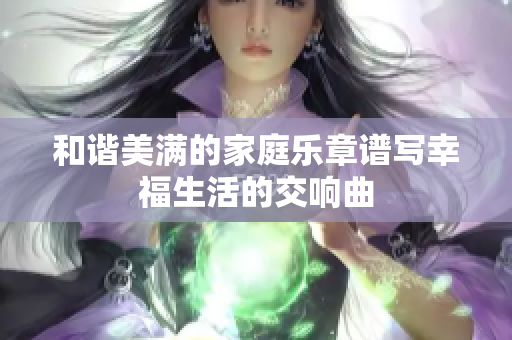 和谐美满的家庭乐章谱写幸福生活的交响曲