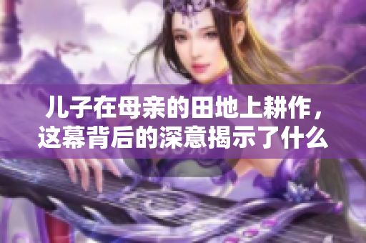 儿子在母亲的田地上耕作，这幕背后的深意揭示了什么