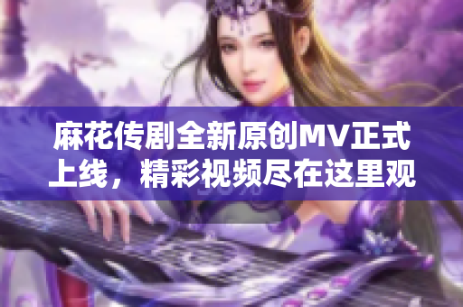 麻花传剧全新原创MV正式上线，精彩视频尽在这里观看！