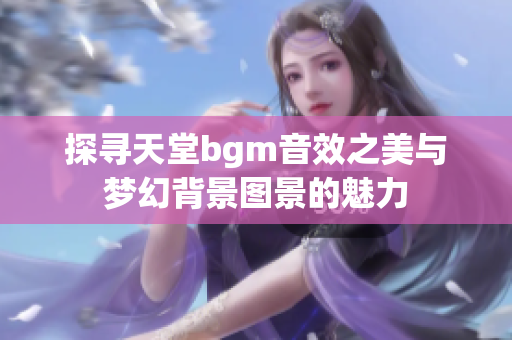 探寻天堂bgm音效之美与梦幻背景图景的魅力