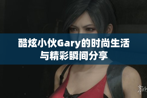 酷炫小伙Gary的时尚生活与精彩瞬间分享