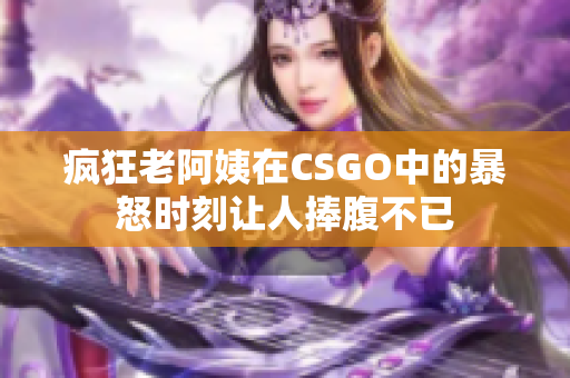 疯狂老阿姨在CSGO中的暴怒时刻让人捧腹不已