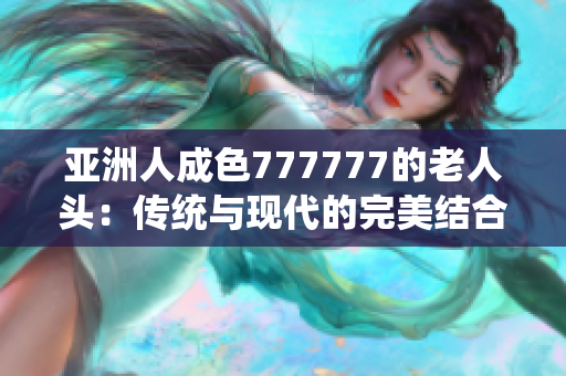 亚洲人成色777777的老人头：传统与现代的完美结合探讨