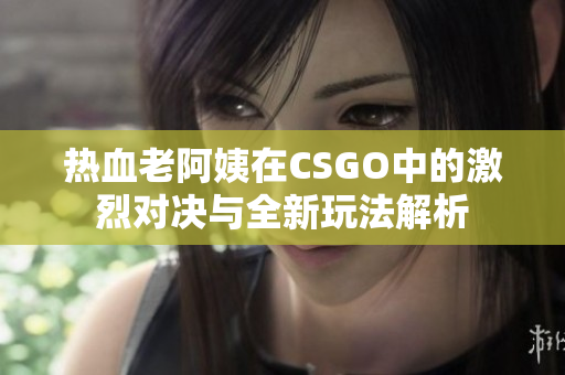 热血老阿姨在CSGO中的激烈对决与全新玩法解析