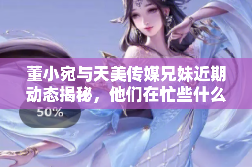 董小宛与天美传媒兄妹近期动态揭秘，他们在忙些什么呢