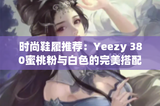 时尚鞋履推荐：Yeezy 380蜜桃粉与白色的完美搭配