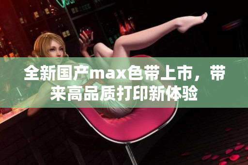 全新国产max色带上市，带来高品质打印新体验