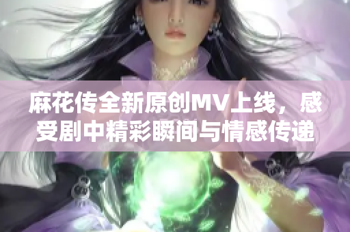 麻花传全新原创MV上线，感受剧中精彩瞬间与情感传递