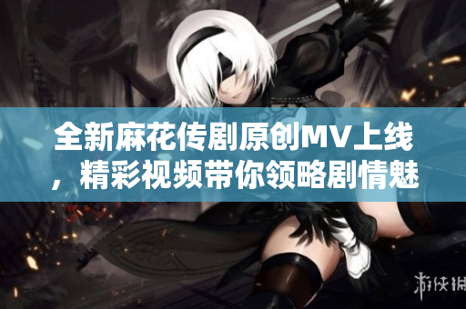 全新麻花传剧原创MV上线，精彩视频带你领略剧情魅力