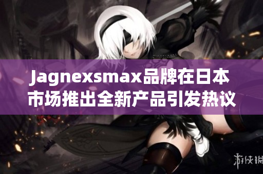 Jagnexsmax品牌在日本市场推出全新产品引发热议