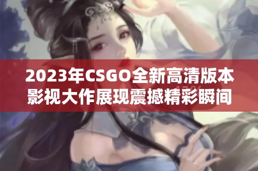 2023年CSGO全新高清版本影视大作展现震撼精彩瞬间