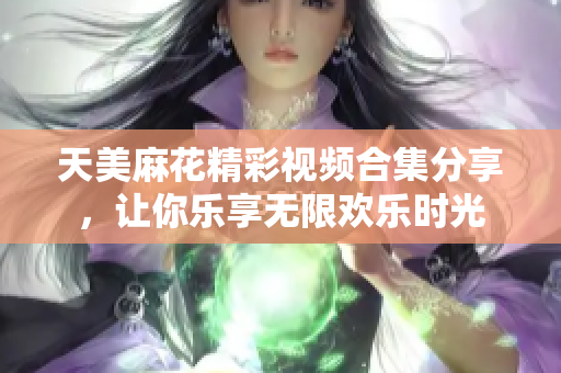 天美麻花精彩视频合集分享，让你乐享无限欢乐时光