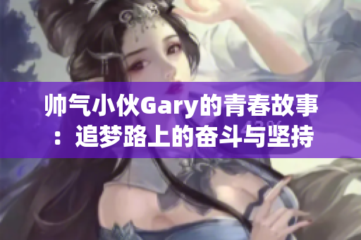 帅气小伙Gary的青春故事：追梦路上的奋斗与坚持