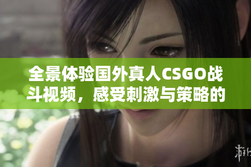 全景体验国外真人CSGO战斗视频，感受刺激与策略的完美结合