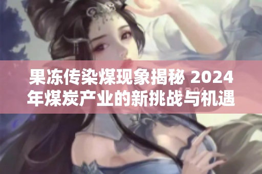 果冻传染煤现象揭秘 2024年煤炭产业的新挑战与机遇