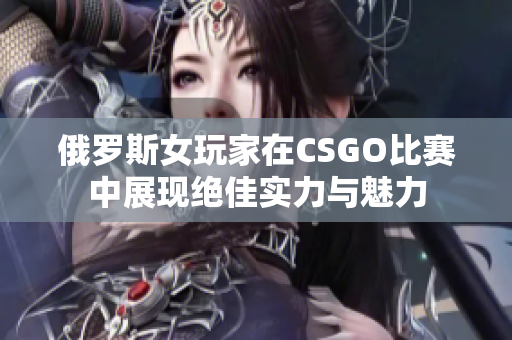 俄罗斯女玩家在CSGO比赛中展现绝佳实力与魅力