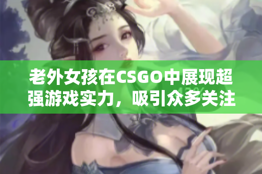 老外女孩在CSGO中展现超强游戏实力，吸引众多关注