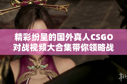 精彩纷呈的国外真人CSGO对战视频大合集带你领略战场魅力