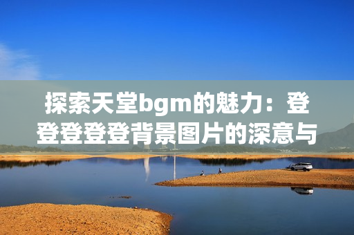 探索天堂bgm的魅力：登登登登登背景图片的深意与启示