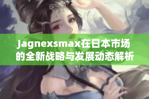 Jagnexsmax在日本市场的全新战略与发展动态解析