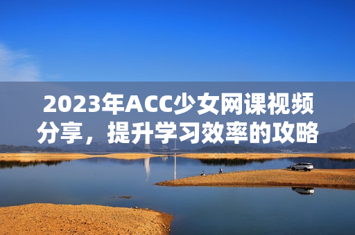 2023年ACC少女网课视频分享，提升学习效率的攻略与技巧