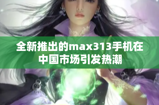 全新推出的max313手机在中国市场引发热潮