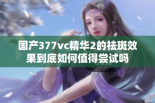 国产377vc精华2的祛斑效果到底如何值得尝试吗