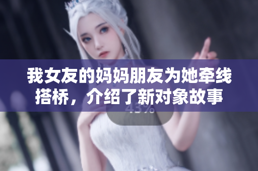 我女友的妈妈朋友为她牵线搭桥，介绍了新对象故事