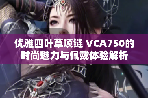 优雅四叶草项链 VCA750的时尚魅力与佩戴体验解析