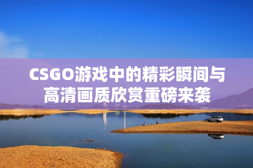 CSGO游戏中的精彩瞬间与高清画质欣赏重磅来袭